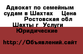 Адвокат по семейным судам в Шахтах  › Цена ­ 5 500 - Ростовская обл., Шахты г. Услуги » Юридические   